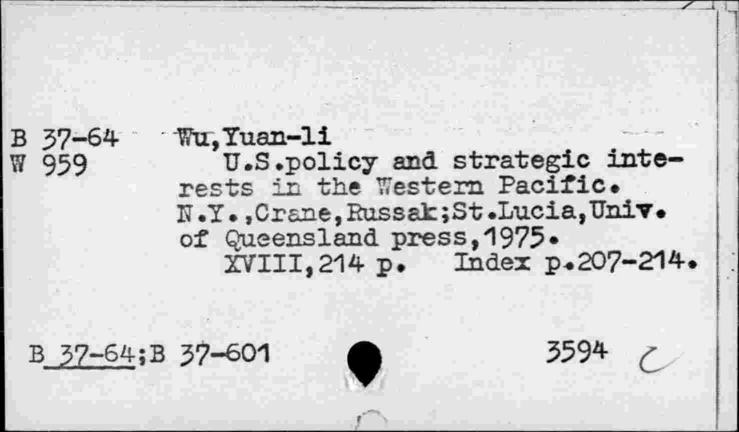 ﻿B 37-64
W 959
Wu,Yuan-li
U.S .policy and. strategic interests in the Western Pacific. N.Y. .Crane, Russak;St .Lucia,Univ, of Queensland press,1975»
XVIII,214 p.	Index p.207-214.
B 37-64;B 37-601
3594 c